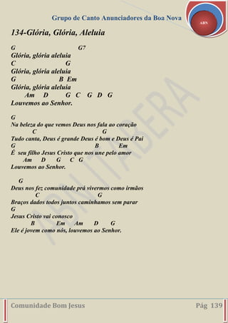 Grupo de Canto Anunciadores da Boa Nova
Comunidade Bom Jesus Pág 139
ABN
134-Glória, Glória, Aleluia
G G7
Glória, glória aleluia
C G
Glória, glória aleluia
G B Em
Glória, glória aleluia
Am D G C G D G
Louvemos ao Senhor.
G
Na beleza do que vemos Deus nos fala ao coração
C G
Tudo canta, Deus é grande Deus é bom e Deus é Pai
G B Em
É seu filho Jesus Cristo que nos une pelo amor
Am D G C G
Louvemos ao Senhor.
G
Deus nos fez comunidade prá vivermos como irmãos
C G
Braços dados todos juntos caminhamos sem parar
G
Jesus Cristo vai conosco
B Em Am D G
Ele é jovem como nós, louvemos ao Senhor.
 