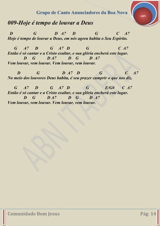 Grupo de Canto Anunciadores da Boa Nova
Comunidade Bom Jesus Pág 14
ABN
009-Hoje é tempo de louvar a Deus
D G D A7 D G C A7
Hoje é tempo de louvar a Deus, em nós agora habita o Seu Espírito.
G A7 D G A7 D G C A7
Então é só cantar e a Cristo exaltar, e sua glória encherá este lugar.
D G D A7 D G D A7
Vem louvar, vem louvar. Vem louvar, vem louvar.
D G D A7 D G C A7
No meio dos louvores Deus habita, é seu prazer cumprir o que nos diz.
G A7 D G A7 D G E/G# C A7
Então é só cantar e a Cristo exaltar, e sua glória encherá este lugar.
D G D A7 D G D A7
Vem louvar, vem louvar. Vem louvar, vem louvar.
 