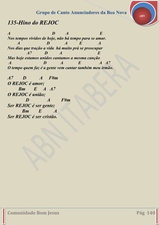 Grupo de Canto Anunciadores da Boa Nova
Comunidade Bom Jesus Pág 140
ABN
135-Hino do REJOC
A D A E
Nos tempos vividos de hoje, não há tempo para se amar.
A D A E A
Nos dias que tração a vida há muito prá se preocupar
A7 D A E
Mas hoje estamos unidos cantamos a mesma canção
A D A E A A7
O tempo quem faz é a gente vem cantar também meu irmão.
A7 D A F#m
O REJOC é amor;
Bm E A A7
O REJOC é união;
D A F#m
Ser REJOC é ser gente;
Bm E A
Ser REJOC é ser cristão.
 