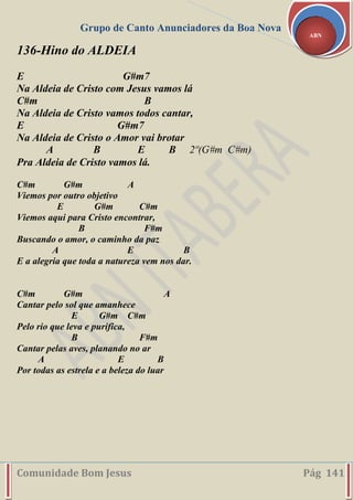 Grupo de Canto Anunciadores da Boa Nova
Comunidade Bom Jesus Pág 141
ABN
136-Hino do ALDEIA
E G#m7
Na Aldeia de Cristo com Jesus vamos lá
C#m B
Na Aldeia de Cristo vamos todos cantar,
E G#m7
Na Aldeia de Cristo o Amor vai brotar
A B E B 2º(G#m C#m)
Pra Aldeia de Cristo vamos lá.
C#m G#m A
Viemos por outro objetivo
E G#m C#m
Viemos aqui para Cristo encontrar,
B F#m
Buscando o amor, o caminho da paz
A E B
E a alegria que toda a natureza vem nos dar.
C#m G#m A
Cantar pelo sol que amanhece
E G#m C#m
Pelo rio que leva e purifica,
B F#m
Cantar pelas aves, planando no ar
A E B
Por todas as estrela e a beleza do luar
 