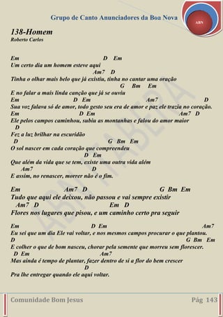Grupo de Canto Anunciadores da Boa Nova
Comunidade Bom Jesus Pág 143
ABN
138-Homem
Roberto Carlos
Em D Em
Um certo dia um homem esteve aqui
Am7 D
Tinha o olhar mais belo que já existiu, tinha no cantar uma oração
G Bm Em
E no falar a mais linda canção que já se ouviu
Em D Em Am7 D
Sua voz falava só de amor, todo gesto seu era de amor e paz ele trazia no coração.
Em D Em Am7 D
Ele pelos campos caminhou, subiu as montanhas e falou do amor maior
D
Fez a luz brilhar na escuridão
D G Bm Em
O sol nascer em cada coração que compreendeu
D Em
Que além da vida que se tem, existe uma outra vida além
Am7 D
E assim, no renascer, morrer não é o fim.
Em Am7 D G Bm Em
Tudo que aqui ele deixou, não passou e vai sempre existir
Am7 D Em D
Flores nos lugares que pisou, e um caminho certo pra seguir
Em D Em Am7
Eu sei que um dia Ele vai voltar, e nos mesmos campos procurar o que plantou.
D G Bm Em
E colher o que de bom nasceu, chorar pela semente que morreu sem florescer.
D Em Am7
Mas ainda é tempo de plantar, fazer dentro de si a flor do bem crescer
D
Pra lhe entregar quando ele aqui voltar.
 