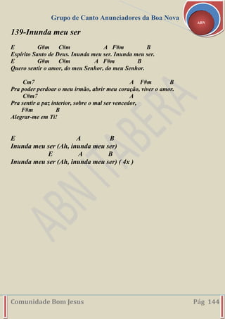 Grupo de Canto Anunciadores da Boa Nova
Comunidade Bom Jesus Pág 144
ABN
139-Inunda meu ser
E G#m C#m A F#m B
Espírito Santo de Deus. Inunda meu ser. Inunda meu ser.
E G#m C#m A F#m B
Quero sentir o amor, do meu Senhor, do meu Senhor.
Cm7 A F#m B
Pra poder perdoar o meu irmão, abrir meu coração, viver o amor.
C#m7 A
Pra sentir a paz interior, sobre o mal ser vencedor,
F#m B
Alegrar-me em Ti!
E A B
Inunda meu ser (Ah, inunda meu ser)
E A B
Inunda meu ser (Ah, inunda meu ser) ( 4x )
 