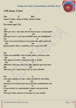 Grupo de Canto Anunciadores da Boa Nova
Comunidade Bom Jesus Pág 145
ABN
140-Jesus Cristo
Em G Bm
Jesus Cristo, Jesus Cristo, Jesus Cristo
Am
Eu estou aqui (2x)
Em G
Olho pro céu e vejo uma nuvem branca que vai passando
Bm Am
Olho pra terra e vejo uma multidão que vai caminhando
Em G
Como essa nuvem branca essa gente não sabe aonde vai
Bm Am
Quem poderá dizer o caminho certo é você meu Pai.
Em G
Toda essa multidão tem no peito amor e procura a paz
Bm Am
Mas apesar de tudo a esperança não se desfaz
Em G
Olhando a flor que nasce no chão daquele que tem amor
Bm Am
Olho pro céu e vejo crescer a fé no meu salvador
Em G
Em cada esquina eu vejo o olhar perdido de um irmão
Bm Am
Em busca do mesmo bem nessa direção caminhando vem
Em G
É meu desejo ver aumentando sempre essa procissão
Bm Am
Para que todos cantem na mesma voz essa oração
 