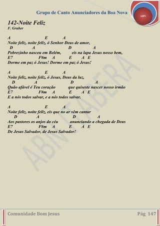 Grupo de Canto Anunciadores da Boa Nova
Comunidade Bom Jesus Pág 147
ABN
142-Noite Feliz
F. Gruber
A E A
Noite feliz, noite feliz, ó Senhor Deus de amor,
D A D A
Pobrezinho nasceu em Belém, eis na lapa Jesus nosso bem,
E7 F#m A E A E
Dorme em paz ó Jesus! Dorme em paz ó Jesus!
A E A
Noite feliz, noite feliz, ó Jesus, Deus da luz,
D A D A
Quão afável é Teu coração que quiseste nascer nosso irmão
E7 F#m A E A E
E a nós todos salvar, e a nós todos salvar.
A E A
Noite feliz, noite feliz, eis que no ar vêm cantar
D A D A
Aos pastores os anjos do céu anunciando a chegada de Deus
E7 F#m A E A E
De Jesus Salvador, de Jesus Salvador!
 