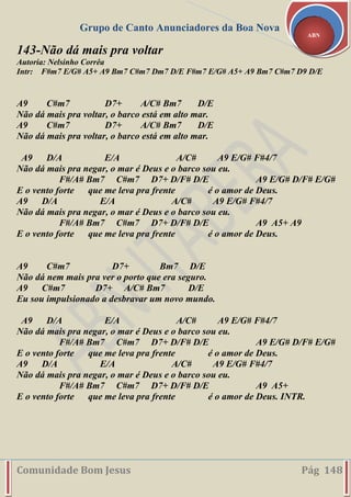 Grupo de Canto Anunciadores da Boa Nova
Comunidade Bom Jesus Pág 148
ABN
143-Não dá mais pra voltar
Autoria: Nelsinho Corrêa
Intr: F#m7 E/G# A5+ A9 Bm7 C#m7 Dm7 D/E F#m7 E/G# A5+ A9 Bm7 C#m7 D9 D/E
A9 C#m7 D7+ A/C# Bm7 D/E
Não dá mais pra voltar, o barco está em alto mar.
A9 C#m7 D7+ A/C# Bm7 D/E
Não dá mais pra voltar, o barco está em alto mar.
A9 D/A E/A A/C# A9 E/G# F#4/7
Não dá mais pra negar, o mar é Deus e o barco sou eu.
F#/A# Bm7 C#m7 D7+ D/F# D/E A9 E/G# D/F# E/G#
E o vento forte que me leva pra frente é o amor de Deus.
A9 D/A E/A A/C# A9 E/G# F#4/7
Não dá mais pra negar, o mar é Deus e o barco sou eu.
F#/A# Bm7 C#m7 D7+ D/F# D/E A9 A5+ A9
E o vento forte que me leva pra frente é o amor de Deus.
A9 C#m7 D7+ Bm7 D/E
Não dá nem mais pra ver o porto que era seguro.
A9 C#m7 D7+ A/C# Bm7 D/E
Eu sou impulsionado a desbravar um novo mundo.
A9 D/A E/A A/C# A9 E/G# F#4/7
Não dá mais pra negar, o mar é Deus e o barco sou eu.
F#/A# Bm7 C#m7 D7+ D/F# D/E A9 E/G# D/F# E/G#
E o vento forte que me leva pra frente é o amor de Deus.
A9 D/A E/A A/C# A9 E/G# F#4/7
Não dá mais pra negar, o mar é Deus e o barco sou eu.
F#/A# Bm7 C#m7 D7+ D/F# D/E A9 A5+
E o vento forte que me leva pra frente é o amor de Deus. INTR.
 