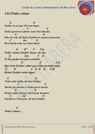 Grupo de Canto Anunciadores da Boa Nova
Comunidade Bom Jesus Pág 149
ABN
144-Podes reinar
G D
Senhor eu sei que Teu este lugar,
C G
Todos querem te adorar, toma Tua direção.
G D
Sim, óh vem, óh Santo Espírito os espaços preencher,
C Am D
Reverência a tua voz vamos fazer.
G G7 C Cm
Podes reinar Senhor Jesus, oh sim.
G Em F D
O Teu poder teu povo sentirá!
G C Cm
Que bom Senhor saber que estás presente aqui.
G D C G D G C/D
Reina Senhor neste lugar!
G D
Visita cada irmão, óh meu Senhor,
C G
Dá-lhe paz interior e razões pra te louvar.
G D
Desfaz todas tristezas, incertezas, desamor,
C Am D
Glorifica o Teu nome, óh meu Senhor.
G
Podes reinar...
 