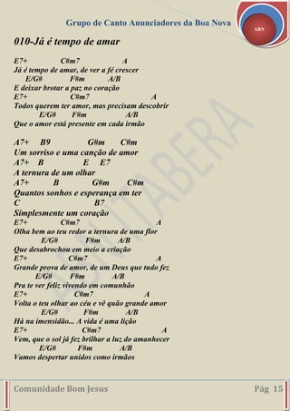 Grupo de Canto Anunciadores da Boa Nova
Comunidade Bom Jesus Pág 15
ABN
010-Já é tempo de amar
E7+ C#m7 A
Já é tempo de amar, de ver a fé crescer
E/G# F#m A/B
E deixar brotar a paz no coração
E7+ C#m7 A
Todos querem ter amor, mas precisam descobrir
E/G# F#m A/B
Que o amor está presente em cada irmão
A7+ B9 G#m C#m
Um sorriso e uma canção de amor
A7+ B E E7
A ternura de um olhar
A7+ B G#m C#m
Quantos sonhos e esperança em ter
C B7
Simplesmente um coração
E7+ C#m7 A
Olha bem ao teu redor a ternura de uma flor
E/G# F#m A/B
Que desabrochou em meio a criação
E7+ C#m7 A
Grande prova de amor, de um Deus que tudo fez
E/G# F#m A/B
Pra te ver feliz vivendo em comunhão
E7+ C#m7 A
Volta o teu olhar ao céu e vê quão grande amor
E/G# F#m A/B
Há na imensidão... A vida é uma lição
E7+ C#m7 A
Vem, que o sol já fez brilhar a luz do amanhecer
E/G# F#m A/B
Vamos despertar unidos como irmãos
 