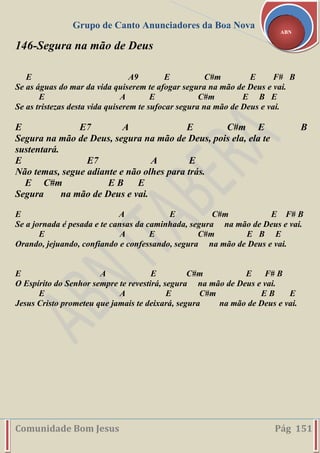 Grupo de Canto Anunciadores da Boa Nova
Comunidade Bom Jesus Pág 151
ABN
146-Segura na mão de Deus
E A9 E C#m E F# B
Se as águas do mar da vida quiserem te afogar segura na mão de Deus e vai.
E A E C#m E B E
Se as tristezas desta vida quiserem te sufocar segura na mão de Deus e vai.
E E7 A E C#m E B
Segura na mão de Deus, segura na mão de Deus, pois ela, ela te
sustentará.
E E7 A E
Não temas, segue adiante e não olhes para trás.
E C#m E B E
Segura na mão de Deus e vai.
E A E C#m E F# B
Se a jornada é pesada e te cansas da caminhada, segura na mão de Deus e vai.
E A E C#m E B E
Orando, jejuando, confiando e confessando, segura na mão de Deus e vai.
E A E C#m E F# B
O Espírito do Senhor sempre te revestirá, segura na mão de Deus e vai.
E A E C#m E B E
Jesus Cristo prometeu que jamais te deixará, segura na mão de Deus e vai.
 