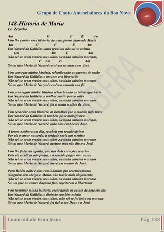 Grupo de Canto Anunciadores da Boa Nova
Comunidade Bom Jesus Pág 153
ABN
148-Historia de Maria
Pe. Zezinho
Am G F E Am
Vou lhe contar uma história, de uma jovem chamada Maria
Am G F E Am
Em Nazaré da Galiléia, outra igual eu não sei se existia
Dm Am E Am
Não sei se eram verdes seus olhos, se tinha cabelos morenos,
F Am E Am
Só sei que Maria de Nazaré resolveu se casar com José.
Vou começar minha história, relembrando as garotas de então
Em Nazaré da Galiléia, o assunto era libertação
Não sei se eram verdes seus olhos, se tinha cabelos morenos
Só sei que Maria de Nazaré resolveu assumir sua fé.
Vou prosseguir minha história relembrando as idéias que havia
Em Nazaré da Galiléia, a mulher muito pouco valia
Não sei se eram verdes seus olhos, se tinha cabelos morenos
Só sei que Maria de Nazaré, foi a santa mulher de José.
Vou recordar nesta história, as batalhas que o mundo hoje trava
Em Nazaré da Galiléia, lá também já se massificava
Não sei se eram verdes seus olhos, se tinha cabelos morenos,
Só sei que Maria de Nazaré, inda não conhecera José.
A jovem senhora um dia, recebeu um recado divino
Por ela o amor nasceria, a verdade seria um menino
Não sei se eram verdes seus olhos ,se tinha cabelos morenos
Só sei que Maria de Nazaré, aceitou mas não disse a José.
Vou lhe falar da agonia, que nos dois corações se criou
Pois ela explicar não podia, e o marido julgar não ousou
Não sei se eram verdes seus olhos, se tinha cabelos morenos
Só sei que Maria de Nazaré, mereceu o amor de José.
Para Belém noite e dia, caminharam pro recenseamento
Ninguém deu abrigo a Maria, não havia mais alojamento
Não sei se eram verdes seus olhos, se tinha cabelos morenos
Só sei que no ventre daquela flor, rejeitaram o libertador
Vou terminar minha história, recordando os casais de hoje em dia
Em Nazaré da Galiléia, o divórcio também existia
Não sei se eram verdes seus olhos, não sei se foi loira ou morena
Só sei que Maria de Nazaré, foi fiel a seu Deus e a José.
 
