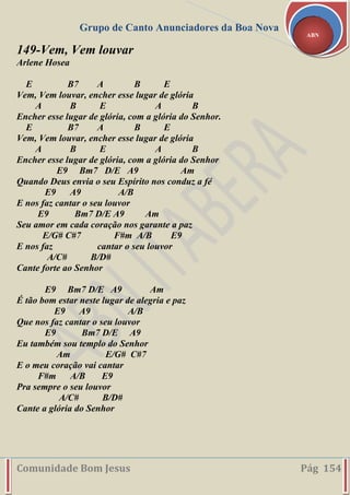 Grupo de Canto Anunciadores da Boa Nova
Comunidade Bom Jesus Pág 154
ABN
149-Vem, Vem louvar
Arlene Hosea
E B7 A B E
Vem, Vem louvar, encher esse lugar de glória
A B E A B
Encher esse lugar de glória, com a glória do Senhor.
E B7 A B E
Vem, Vem louvar, encher esse lugar de glória
A B E A B
Encher esse lugar de glória, com a glória do Senhor
E9 Bm7 D/E A9 Am
Quando Deus envia o seu Espírito nos conduz a fé
E9 A9 A/B
E nos faz cantar o seu louvor
E9 Bm7 D/E A9 Am
Seu amor em cada coração nos garante a paz
E/G# C#7 F#m A/B E9
E nos faz cantar o seu louvor
A/C# B/D#
Cante forte ao Senhor
E9 Bm7 D/E A9 Am
É tão bom estar neste lugar de alegria e paz
E9 A9 A/B
Que nos faz cantar o seu louvor
E9 Bm7 D/E A9
Eu também sou templo do Senhor
Am E/G# C#7
E o meu coração vai cantar
F#m A/B E9
Pra sempre o seu louvor
A/C# B/D#
Cante a glória do Senhor
 