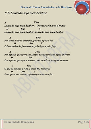 Grupo de Canto Anunciadores da Boa Nova
Comunidade Bom Jesus Pág 155
ABN
150-Louvado seja meu Senhor
A F#m
Louvado seja meu Senhor, louvado seja meu Senhor
D Bm E
Louvado seja meu Senhor, louvado seja meu Senhor
A F#m
Por todas as suas criaturas, pelo sol e pela a lua
D Bm E
Pelas estrelas do firmamento, pela água e pelo fogo
A F#m
Por aqueles que agora são felizes, por aqueles que agora choram
D Bm E
Por aqueles que agora nascem, por aqueles que agora morrem.
A F#m
O que dá sentido a vida, é amar-te e louvar-te
D Bm E
Para que a nossa vida, seja sempre uma canção.
 