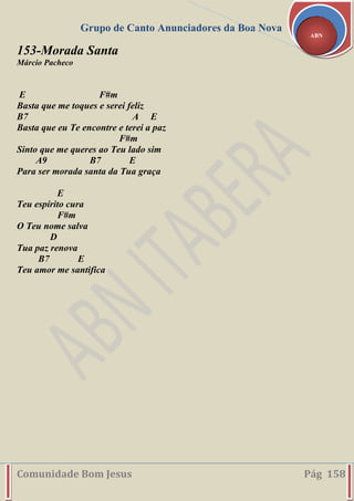 Grupo de Canto Anunciadores da Boa Nova
Comunidade Bom Jesus Pág 158
ABN
153-Morada Santa
Márcio Pacheco
E F#m
Basta que me toques e serei feliz
B7 A E
Basta que eu Te encontre e terei a paz
F#m
Sinto que me queres ao Teu lado sim
A9 B7 E
Para ser morada santa da Tua graça
E
Teu espírito cura
F#m
O Teu nome salva
D
Tua paz renova
B7 E
Teu amor me santifica
 