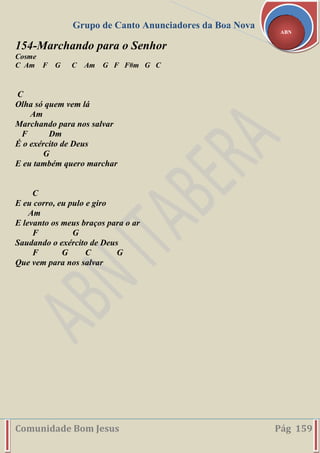 Grupo de Canto Anunciadores da Boa Nova
Comunidade Bom Jesus Pág 159
ABN
154-Marchando para o Senhor
Cosme
C Am F G C Am G F F#m G C
C
Olha só quem vem lá
Am
Marchando para nos salvar
F Dm
É o exército de Deus
G
E eu também quero marchar
C
E eu corro, eu pulo e giro
Am
E levanto os meus braços para o ar
F G
Saudando o exército de Deus
F G C G
Que vem para nos salvar
 
