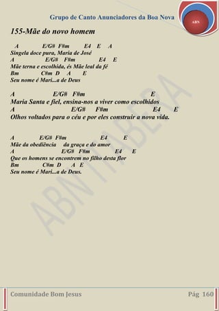 Grupo de Canto Anunciadores da Boa Nova
Comunidade Bom Jesus Pág 160
ABN
155-Mãe do novo homem
A E/G# F#m E4 E A
Singela doce pura, Maria de José
A E/G# F#m E4 E
Mãe terna e escolhida, és Mãe leal da fé
Bm C#m D A E
Seu nome é Mari...a de Deus
A E/G# F#m E
Maria Santa e fiel, ensina-nos a viver como escolhidos
A E/G# F#m E4 E
Olhos voltados para o céu e por eles construir a nova vida.
A E/G# F#m E4 E
Mãe da obediência da graça e do amor
A E/G# F#m E4 E
Que os homens se encontrem no filho desta flor
Bm C#m D A E
Seu nome é Mari...a de Deus.
 