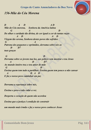 Grupo de Canto Anunciadores da Boa Nova
Comunidade Bom Jesus Pág 161
ABN
156-Mãe do Céu Morena
D A D A D
Mãe do Céu morena, Senhora da América latina
G A D
De olhar e caridade tão divina, de cor igual a cor de tantas raças
A D A D
Virgem tão serena, Senhora destes povos tão sofridos
G A
Patrona dos pequenos e oprimidos, derrama sobre nós as
D D7
tuas graças
G D
Derrama sobre os jovens tua luz, aos pobres vem mostrar o teu Jesus
A D D7
Ao mundo inteiro traz o teu amor de mãe
G D
Ensina quem tem tudo a partilhar, Ensina quem tem pouco a não cansar
A D A D
E faz o nosso povo caminhar em paz
Derrama a esperança sobre nós,
Ensina o povo a não calar a voz
Desperta o coração de quem não acordou
Ensina que a justiça é condição de construir
um mundo mais irmão e faz o nosso povo conhecer Jesus
 