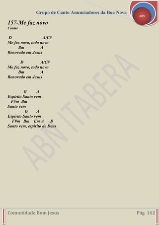 Grupo de Canto Anunciadores da Boa Nova
Comunidade Bom Jesus Pág 162
ABN
157-Me faz novo
Cosme
D A/C#
Me faz novo, todo novo
Bm A
Renovado em Jesus
D A/C#
Me faz novo, todo novo
Bm A
Renovado em Jesus
G A
Espírito Santo vem
F#m Bm
Santo vem
G A
Espírito Santo vem
F#m Bm Em A D
Santo vem, espírito de Deus
 