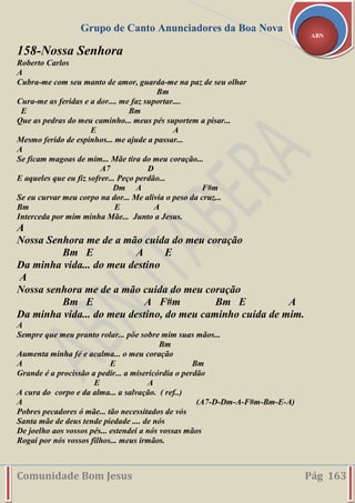 Grupo de Canto Anunciadores da Boa Nova
Comunidade Bom Jesus Pág 163
ABN
158-Nossa Senhora
Roberto Carlos
A
Cubra-me com seu manto de amor, guarda-me na paz de seu olhar
Bm
Cura-me as feridas e a dor.... me faz suportar....
E Bm
Que as pedras do meu caminho... meus pés suportem a pisar...
E A
Mesmo ferido de espinhos... me ajude a passar...
A
Se ficam magoas de mim... Mãe tira do meu coração...
A7 D
E aqueles que eu fiz sofrer... Peço perdão...
Dm A F#m
Se eu curvar meu corpo na dor... Me alivia o peso da cruz...
Bm E A
Interceda por mim minha Mãe... Junto a Jesus.
A
Nossa Senhora me de a mão cuida do meu coração
Bm E A E
Da minha vida... do meu destino
A
Nossa senhora me de a mão cuida do meu coração
Bm E A F#m Bm E A
Da minha vida... do meu destino, do meu caminho cuida de mim.
A
Sempre que meu pranto rolar... põe sobre mim suas mãos...
Bm
Aumenta minha fé e acalma... o meu coração
A E Bm
Grande é a procissão a pedir... a misericórdia o perdão
E A
A cura do corpo e da alma... a salvação. ( ref..)
A (A7-D-Dm-A-F#m-Bm-E-A)
Pobres pecadores ó mãe... tão necessitados de vós
Santa mãe de deus tende piedade .... de nós
De joelho aos vossos pés... estendei a nós vossas mãos
Rogai por nós vossos filhos... meus irmãos.
 