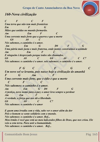 Grupo de Canto Anunciadores da Boa Nova
Comunidade Bom Jesus Pág 165
ABN
160-Nova civilização
C F C F
Uma terra que não tem mais fronteiras
Em F G
Mãos que unidas no mundo formarão.
Am Em F C
Uma corrente mais forte que a guerra e que a morte
G# A# C
Nós sabemos, o caminho é o amor.
Am Em G D# F G
Uma pátria mais justa e mais fraterna, onde juntos construímos a unidade
Am Em F C
E ninguém é desprezado porque todos são chamados.
G# A# C G# A# C C7
Nós sabemos: o caminho é o amor. nós sabemos: o caminho é o amor.
F G C F G C
Um novo sol se levanta, pois nasce hoje a civilização do amanhã
F G Am F
Uma corrente mais forte, que o ódio e que a morte
C F C
Nós sabemos: o caminho é o amor.
Am Em G D# F G
A justiça, novo nome para a paz; o amor leva sempre a perdoar
Am Em F C
A verdade, a força que nos dá a liberdade.
G# A# C C7
Nós sabemos: o caminho é o amor
E quem ama irradia com a vida, sabe ver o amor além da dor
Pois o homem se sente solidário com o mundo.
Nós sabemos: o caminho é o amor. Ref...
Meu irmão é você que está ao meu lado,todos filhos de Deus, que nos criou. Ele
veio a esta terra. Para unir a humanidade.
Nós sabemos: o caminho é o amor. Ref...
 