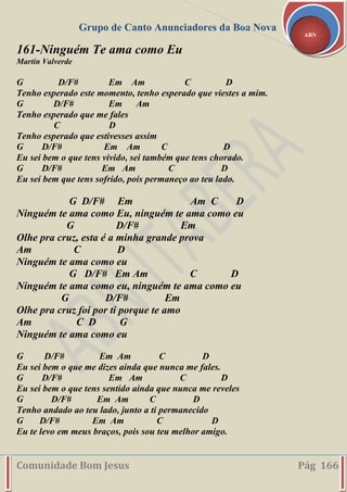 Grupo de Canto Anunciadores da Boa Nova
Comunidade Bom Jesus Pág 166
ABN
161-Ninguém Te ama como Eu
Martín Valverde
G D/F# Em Am C D
Tenho esperado este momento, tenho esperado que viestes a mim.
G D/F# Em Am
Tenho esperado que me fales
C D
Tenho esperado que estivesses assim
G D/F# Em Am C D
Eu sei bem o que tens vivido, sei também que tens chorado.
G D/F# Em Am C D
Eu sei bem que tens sofrido, pois permaneço ao teu lado.
G D/F# Em Am C D
Ninguém te ama como Eu, ninguém te ama como eu
G D/F# Em
Olhe pra cruz, esta é a minha grande prova
Am C D
Ninguém te ama como eu
G D/F# Em Am C D
Ninguém te ama como eu, ninguém te ama como eu
G D/F# Em
Olhe pra cruz foi por ti porque te amo
Am C D G
Ninguém te ama como eu
G D/F# Em Am C D
Eu sei bem o que me dizes ainda que nunca me fales.
G D/F# Em Am C D
Eu sei bem o que tens sentido ainda que nunca me reveles
G D/F# Em Am C D
Tenho andado ao teu lado, junto a ti permanecido
G D/F# Em Am C D
Eu te levo em meus braços, pois sou teu melhor amigo.
 