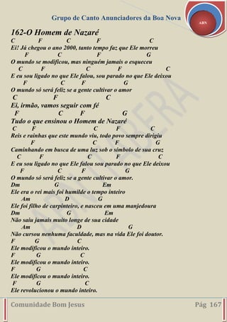 Grupo de Canto Anunciadores da Boa Nova
Comunidade Bom Jesus Pág 167
ABN
162-O Homem de Nazaré
C F C F C
Ei! Já chegou o ano 2000, tanto tempo faz que Ele morreu
F C F G
O mundo se modificou, mas ninguém jamais o esqueceu
C F C F C
E eu sou ligado no que Ele falou, sou parado no que Ele deixou
F C F G
O mundo só será feliz se a gente cultivar o amor
C F C
Ei, irmão, vamos seguir com fé
F C F G
Tudo o que ensinou o Homem de Nazaré
C F C F C
Reis e rainhas que este mundo viu, todo povo sempre dirigiu
F C F G
Caminhando em busca de uma luz sob o símbolo de sua cruz
C F C F C
E eu sou ligado no que Ele falou sou parado no que Ele deixou
F C F G
O mundo só será feliz se a gente cultivar o amor.
Dm G Em
Ele era o rei mais foi humilde o tempo inteiro
Am D G
Ele foi filho de carpinteiro, e nasceu em uma manjedoura
Dm G Em
Não saiu jamais muito longe de sua cidade
Am D G
Não cursou nenhuma faculdade, mas na vida Ele foi doutor.
F G C
Ele modificou o mundo inteiro.
F G C
Ele modificou o mundo inteiro.
F G C
Ele modificou o mundo inteiro.
F G C
Ele revolucionou o mundo inteiro.
 