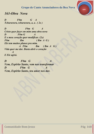Grupo de Canto Anunciadores da Boa Nova
Comunidade Bom Jesus Pág 168
ABN
163-Obra Nova
D F#m G A
Tchurururu, tchurururu, a, a . ( 2x )
D F#m G A
Cristo quer fazer em mim uma obra nova
D F#m G A
E o meu coração quer modificar. (2x)
F#m Bm ( Bm A G )
Ele tem muitos planos pra mim.
A F#m Bm ( Bm A G )
Vida quer me dar. Basta abrir o coração
A
E Ele agirá.
D F#m G A
Vem, Espírito Santo, vem nos transformar
D F#m G A
Vem, Espírito Santo, teu amor nos dar.
 