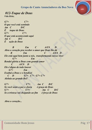 Grupo de Canto Anunciadores da Boa Nova
Comunidade Bom Jesus Pág 17
ABN
012-Toque de Deus
Vida Reluz
G7+ C7+
O que você está sentindo
Am C D/C
É toque de Deus
G7+ C7+
O que está acontecendo aqui
Am C D/C
É ação de Deus
B Em C A/C# D
Abra o coração pra receber o amor que Deus lhe dá
B Em C A/C# D
Ele está aqui bem junto a nós, transformando nosso viver
G7+ Em
Rendei glória a Deus com grande amor
C A/C# D
Ele é digno de todo louvor
G7+ Em
Exaltai a Deus e o bendizei
C D G7+ C7+ G7+ C7+
Aleluia ao grande Rei!
G7+ C7+ Am C D/C
Se você sente a paz e chora é graça de Deus
G7+ C7+ Am C D/C
Se a tristeza vai chegando ao fim é força de Deus
Abra o coração...
 