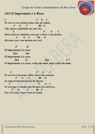 Grupo de Canto Anunciadores da Boa Nova
Comunidade Bom Jesus Pág 170
ABN
165-O Importante é a Rosa
C F G C
Ei você eu vai sozinho pelas ruas da cidade,
F G C Bb G
Não repare a falsidade dos que vão.
C F G C
Deixe tudo no caminho, vem que é outro o seu destino,
F G C Bb G
Há uma rosa e um menino em você.
F G
O importante é a rosa
Em Am
O importante é a rosa
Dm G Gm C7
O importante é a rosa, creia em mim ,mas creia em mim
C F G C
Ei você ao sol poente, olhos claros tão somente,
F G C Bb G
Se esqueceram derrepente de chorar.
C F G C
Ei você que é canção, que do amor fez universo,
F G C Bb G
Pra você todo o meu verso de irmão.
 