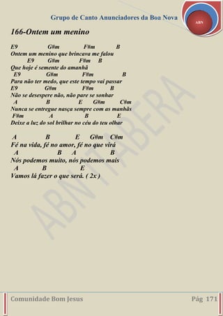 Grupo de Canto Anunciadores da Boa Nova
Comunidade Bom Jesus Pág 171
ABN
166-Ontem um menino
E9 G#m F#m B
Ontem um menino que brincava me falou
E9 G#m F#m B
Que hoje é semente do amanhã
E9 G#m F#m B
Para não ter medo, que este tempo vai passar
E9 G#m F#m B
Não se desespere não, não pare se sonhar
A B E G#m C#m
Nunca se entregue nasça sempre com as manhãs
F#m A B E
Deixe a luz do sol brilhar no céu do teu olhar
A B E G#m C#m
Fé na vida, fé no amor, fé no que virá
A B A B
Nós podemos muito, nós podemos mais
A B E
Vamos lá fazer o que será. ( 2x )
 