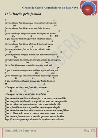 Grupo de Canto Anunciadores da Boa Nova
Comunidade Bom Jesus Pág 172
ABN
167-Oração pela familia
D A
Que nenhuma família comece em qualquer derrepente
Em A D D4
Que nenhuma família termine por falta de amor
D A
Que o casal seja um para o outro de corpo e de mente
Em A D D4
E que nada no mundo separe um casal sonhador.
D A
Que nenhuma família se abrigue de baixo da ponte
Em A D
Que ninguém interfira no lar e na vida dos dois
D A
Que ninguém se obrigue a viver sem nenhum horizonte
Em A D
Que eles vivam do ontem, no hoje em função de um depois.
D Bm Em
Que a família comece e termine sabendo onde vai
A D
E que o homem carregue nos ombros a graça de um pai
D Bm Em
Que a mulher seja um céu de ternura aconchego e calor
D A D
E que os filhos conheçam a força que brota do amor.
D A
Abençoa senhor as famílias amem.
G A D
Abençoa senhor a minha também.
Que marido e mulher tenham força de amar sem medida
Que ninguém vá dormir sem pedir ou sem dar seu perdão
Que as crianças aprendam no colo o sentido da vida
Que a família celebre a partilha do abraço e do pão
Que marido e mulher não se traiam nem traiam seus filhos
Que o ciúme não mate a certeza do amor entre os dois
Que no seu firmamento a estrela que tem maior brilho
Seja firme a esperança de um céu aqui mesmo e depois
 