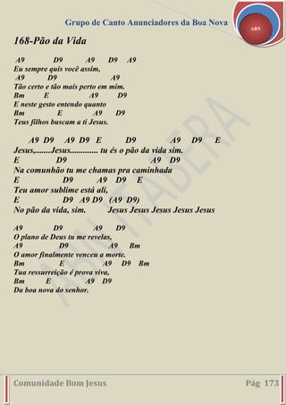 Grupo de Canto Anunciadores da Boa Nova
Comunidade Bom Jesus Pág 173
ABN
168-Pão da Vida
A9 D9 A9 D9 A9
Eu sempre quis você assim,
A9 D9 A9
Tão certo e tão mais perto em mim.
Bm E A9 D9
E neste gesto entendo quanto
Bm E A9 D9
Teus filhos buscam a ti Jesus.
A9 D9 A9 D9 E D9 A9 D9 E
Jesus,.......Jesus............. tu és o pão da vida sim.
E D9 A9 D9
Na comunhão tu me chamas pra caminhada
E D9 A9 D9 E
Teu amor sublime está ali,
E D9 A9 D9 (A9 D9)
No pão da vida, sim. Jesus Jesus Jesus Jesus Jesus
A9 D9 A9 D9
O plano de Deus tu me revelas,
A9 D9 A9 Bm
O amor finalmente venceu a morte.
Bm E A9 D9 Bm
Tua ressurreição é prova viva,
Bm E A9 D9
Da boa nova do senhor.
 