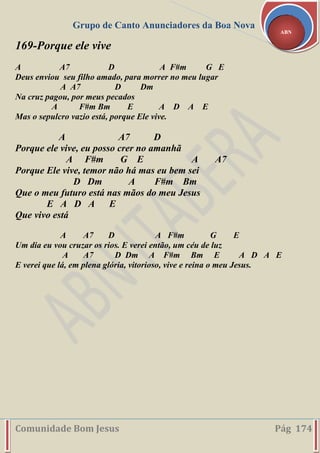 Grupo de Canto Anunciadores da Boa Nova
Comunidade Bom Jesus Pág 174
ABN
169-Porque ele vive
A A7 D A F#m G E
Deus enviou seu filho amado, para morrer no meu lugar
A A7 D Dm
Na cruz pagou, por meus pecados
A F#m Bm E A D A E
Mas o sepulcro vazio está, porque Ele vive.
A A7 D
Porque ele vive, eu posso crer no amanhã
A F#m G E A A7
Porque Ele vive, temor não há mas eu bem sei
D Dm A F#m Bm
Que o meu futuro está nas mãos do meu Jesus
E A D A E
Que vivo está
A A7 D A F#m G E
Um dia eu vou cruzar os rios. E verei então, um céu de luz
A A7 D Dm A F#m Bm E A D A E
E verei que lá, em plena glória, vitorioso, vive e reina o meu Jesus.
 