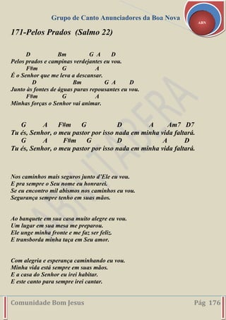 Grupo de Canto Anunciadores da Boa Nova
Comunidade Bom Jesus Pág 176
ABN
171-Pelos Prados (Salmo 22)
D Bm G A D
Pelos prados e campinas verdejantes eu vou.
F#m G A
É o Senhor que me leva a descansar.
D Bm G A D
Junto às fontes de águas puras repousantes eu vou.
F#m G A
Minhas forças o Senhor vai animar.
G A F#m G D A Am7 D7
Tu és, Senhor, o meu pastor por isso nada em minha vida faltará.
G A F#m G D A D
Tu és, Senhor, o meu pastor por isso nada em minha vida faltará.
Nos caminhos mais seguros junto d’Ele eu vou.
E pra sempre o Seu nome eu honrarei.
Se eu encontro mil abismos nos caminhos eu vou.
Segurança sempre tenho em suas mãos.
Ao banquete em sua casa muito alegre eu vou.
Um lugar em sua mesa me preparou.
Ele unge minha fronte e me faz ser feliz.
E transborda minha taça em Seu amor.
Com alegria e esperança caminhando eu vou.
Minha vida está sempre em suas mãos.
E a casa do Senhor eu irei habitar.
E este canto para sempre irei cantar.
 