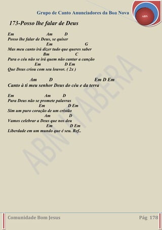Grupo de Canto Anunciadores da Boa Nova
Comunidade Bom Jesus Pág 178
ABN
173-Posso lhe falar de Deus
Em Am D
Posso lhe falar de Deus, se quiser
Em G
Mas meu canto irá dizer tudo que queres saber
Bm C
Para o céu não se irá quem não cantar a canção
Em D Em
Que Deus criou com seu louvor. ( 2x )
Am D Em D Em
Canto à ti meu senhor Deus do céu e da terra
Em Am D
Para Deus não se promete palavras
Em D Em
Sim um puro coração de um cristão
Am D
Vamos celebrar a Deus que nos deu
Em D Em
Liberdade em um mundo que é seu. Ref..
 