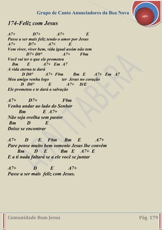 Grupo de Canto Anunciadores da Boa Nova
Comunidade Bom Jesus Pág 179
ABN
174-Feliz com Jesus
A7+ D7+ A7+ E
Passe a ser mais feliz tendo o amor por Jesus
A7+ D7+ A7+ E
Vem viver, viver bem, vida igual assim não tem
D7+ D#° A7+ F#m
Você vai ter o que ele prometeu
Bm E A7+ Em A7
A vida eterna te dará
D D#° A7+ F#m Bm E A7+ Em A7
Meu amigo venha logo ter Jesus no coração
D D#° E A7+ D/E
Ele prometeu e te dará a salvação
A7+ D7+ F#m
Venha andar ao lado do Senhor
Bm E A7+
Não seja ovelha sem pastor
Bm D E
Deixe se encontrar
A7+ D E F#m Bm E A7+
Pare pense muito bem somente Jesus lhe convêm
Bm D E Bm E A7+ E
E a ti nada faltará se a ele você se juntar
A7+ D E A7+
Passe a ser mais feliz com Jesus.
 