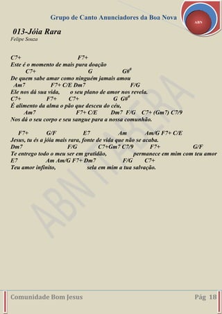 Grupo de Canto Anunciadores da Boa Nova
Comunidade Bom Jesus Pág 18
ABN
013-Jóia Rara
Felipe Souza
C7+ F7+
Este é o momento de mais pura doação
C7+ G G#0
De quem sabe amar como ninguém jamais amou
Am7 F7+ C/E Dm7 F/G
Ele nos dá sua vida, o seu plano de amor nos revela.
C7+ F7+ C7+ G G#0
É alimento da alma o pão que desceu do céu,
Am7 F7+ C/E Dm7 F/G C7+ (Gm7) C7/9
Nos dá o seu corpo e seu sangue para a nossa comunhão.
F7+ G/F E7 Am Am/G F7+ C/E
Jesus, tu és a jóia mais rara, fonte de vida que não se acaba.
Dm7 F/G C7+Gm7 C7/9 F7+ G/F
Te entrego todo o meu ser em gratidão, permanece em mim com teu amor
E7 Am Am/G F7+ Dm7 F/G C7+
Teu amor infinito, sela em mim a tua salvação.
 
