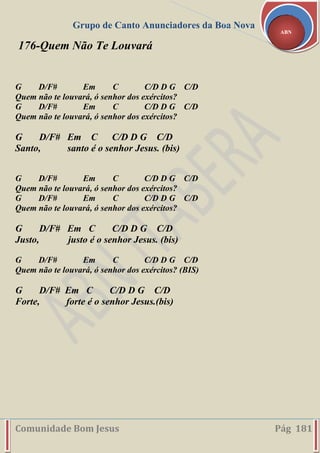 Grupo de Canto Anunciadores da Boa Nova
Comunidade Bom Jesus Pág 181
ABN
176-Quem Não Te Louvará
G D/F# Em C C/D D G C/D
Quem não te louvará, ó senhor dos exércitos?
G D/F# Em C C/D D G C/D
Quem não te louvará, ó senhor dos exércitos?
G D/F# Em C C/D D G C/D
Santo, santo é o senhor Jesus. (bis)
G D/F# Em C C/D D G C/D
Quem não te louvará, ó senhor dos exércitos?
G D/F# Em C C/D D G C/D
Quem não te louvará, ó senhor dos exércitos?
G D/F# Em C C/D D G C/D
Justo, justo é o senhor Jesus. (bis)
G D/F# Em C C/D D G C/D
Quem não te louvará, ó senhor dos exércitos? (BIS)
G D/F# Em C C/D D G C/D
Forte, forte é o senhor Jesus.(bis)
 