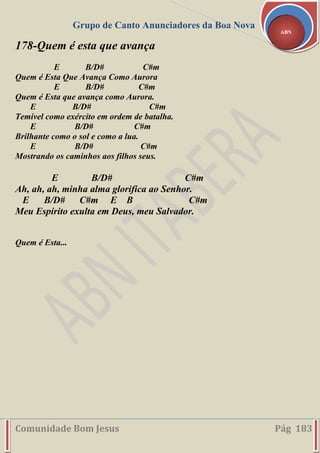 Grupo de Canto Anunciadores da Boa Nova
Comunidade Bom Jesus Pág 183
ABN
178-Quem é esta que avança
E B/D# C#m
Quem é Esta Que Avança Como Aurora
E B/D# C#m
Quem é Esta que avança como Aurora.
E B/D# C#m
Temível como exército em ordem de batalha.
E B/D# C#m
Brilhante como o sol e como a lua.
E B/D# C#m
Mostrando os caminhos aos filhos seus.
E B/D# C#m
Ah, ah, ah, minha alma glorifica ao Senhor.
E B/D# C#m E B C#m
Meu Espírito exulta em Deus, meu Salvador.
Quem é Esta...
 