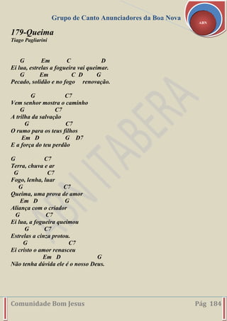 Grupo de Canto Anunciadores da Boa Nova
Comunidade Bom Jesus Pág 184
ABN
179-Queima
Tiago Pagliarini
G Em C D
Ei lua, estrelas a fogueira vai queimar.
G Em C D G
Pecado, solidão e no fogo renovação.
G C7
Vem senhor mostra o caminho
G C7
A trilha da salvação
G C7
O rumo para os teus filhos
Em D G D7
E a força do teu perdão
G C7
Terra, chuva e ar
G C7
Fogo, lenha, luar
G C7
Queima, uma prova de amor
Em D G
Aliança com o criador
G C7
Ei lua, a fogueira queimou
G C7
Estrelas a cinza protou.
G C7
Ei cristo o amor renasceu
Em D G
Não tenha dúvida ele é o nosso Deus.
 