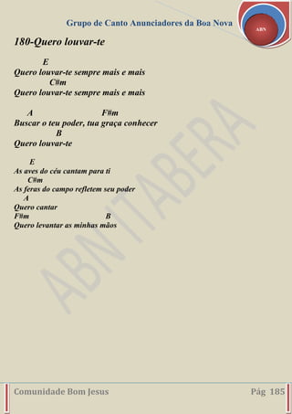Grupo de Canto Anunciadores da Boa Nova
Comunidade Bom Jesus Pág 185
ABN
180-Quero louvar-te
E
Quero louvar-te sempre mais e mais
C#m
Quero louvar-te sempre mais e mais
A F#m
Buscar o teu poder, tua graça conhecer
B
Quero louvar-te
E
As aves do céu cantam para ti
C#m
As feras do campo refletem seu poder
A
Quero cantar
F#m B
Quero levantar as minhas mãos
 