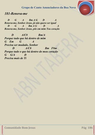 Grupo de Canto Anunciadores da Boa Nova
Comunidade Bom Jesus Pág 186
ABN
181-Renova-me
D G A Bm A G D A
Renova-me, Senhor Jesus, já não quero ser igual
D G A Bm A G D A
Renova-me, Senhor Jesus, põe em mim Teu coração
D A/C# Bm/A
Porque tudo que há dentro de mim
G Em G A
Precisa ser mudado, Senhor
D A/C# Bm F#m
Porque tudo o que há dentro do meu coração
G G/A D
Precisa mais de Ti
 