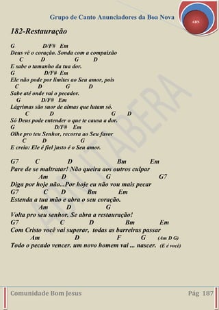 Grupo de Canto Anunciadores da Boa Nova
Comunidade Bom Jesus Pág 187
ABN
182-Restauração
G D/F# Em
Deus vê o coração. Sonda com a compaixão
C D G D
E sabe o tamanho da tua dor.
G D/F# Em
Ele não pode por limites ao Seu amor, pois
C D G D
Sabe até onde vai o pecador.
G D/F# Em
Lágrimas são suor de almas que lutam só.
C D G D
Só Deus pode entender o que te causa a dor.
G D/F# Em
Olhe pro teu Senhor, recorra ao Seu favor
C D G
E creia: Ele é fiel justo é o Seu amor.
G7 C D Bm Em
Pare de se maltratar! Não queira aos outros culpar
Am D G G7
Diga por hoje não...Por hoje eu não vou mais pecar
G7 C D Bm Em
Estenda a tua mão e abra o seu coração.
Am D G
Volta pro seu senhor. Se abra a restauração!
G7 C D Bm Em
Com Cristo você vai superar, todas as barreiras passar
Am D F G (Am D G)
Todo o pecado vencer. um novo homem vai ... nascer. (E é você)
 