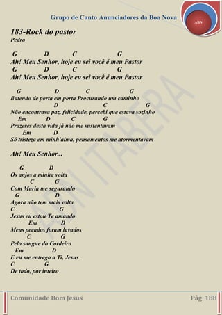 Grupo de Canto Anunciadores da Boa Nova
Comunidade Bom Jesus Pág 188
ABN
183-Rock do pastor
Pedro
G D C G
Ah! Meu Senhor, hoje eu sei você é meu Pastor
G D C G
Ah! Meu Senhor, hoje eu sei você é meu Pastor
G D C G
Batendo de porta em porta Procurando um caminho
D C G
Não encontrava paz, felicidade, percebi que estava sozinho
Em D C G
Prazeres desta vida já não me sustentavam
Em D
Só tristeza em minh'alma, pensamentos me atormentavam
Ah! Meu Senhor...
G D
Os anjos a minha volta
C G
Com Maria me segurando
G D
Agora não tem mais volta
C G
Jesus eu estou Te amando
Em D
Meus pecados foram lavados
C G
Pelo sangue do Cordeiro
Em D
E eu me entrego a Ti, Jesus
C G
De todo, por inteiro
 