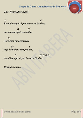 Grupo de Canto Anunciadores da Boa Nova
Comunidade Bom Jesus Pág 189
ABN
184-Reunidos Aqui
G C
Reunidos aqui só pra louvar ao Senhor,
D G
novamente aqui, em união.
G
Algo bom vai acontecer,
G7 C
algo bom Deus tem pra nós,
D G C G D
reunidos aqui só pra louvar o Senhor.
Reunidos aqui...
 