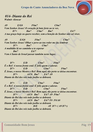 Grupo de Canto Anunciadores da Boa Nova
Comunidade Bom Jesus Pág 19
ABN
014- Diante do Rei
Walmir Alencar
A9 E/G# F#m7 C#m7
Vem Senhor Jesus! O coração já bate forte ao te ver,
D7+ Bm7 C#m7 Bm7 E4/7
A tua graça hoje eu quero receber, sem a benção do Senhor não sei viver.
A9 E/G# F#m7 C#m7
Vem Senhor Jesus! Olhar o povo ao teu redor me faz lembrar
D7+ Bm7 C#m7
A multidão lá no caminho a te esperar
Bm7 E4/7
Vem ó Santo de Israel passar também neste lugar.
D7+ E/D C#m7 F#m7
É o Rei! A nossa frente está! É feliz quem o adorar.
D7+ E/D C#m7 F#m7
É Jesus, o nosso Mestre e Rei! Bem aqui, tão perto se deixa encontrar.
D7+ A/C# Bm7 E4/7 A9
Diante do Rei dos reis todo joelho se dobrará.
D7+ E/D C#m7 F#m7
É o Rei! A nossa frente está! É feliz quem o adorar.
D7+ E/D C#m7 F#m7
É Jesus, o nosso Mestre e Rei! Bem aqui, tão perto se deixa encontrar.
D7+ A/C# Bm7 E4/7 A9 F#m7
Diante do Rei dos reis todo joelho se dobrará.
D7+ A/C# Bm7 E4/7 F# F#/A#
Diante do Rei dos reis todo joelho se dobrará.
D7+ D/E A9 D7+ ( A9 D7+)
Diante do Rei dos reis todo joelho se dobrará.
 