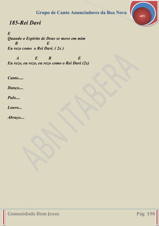 Grupo de Canto Anunciadores da Boa Nova
Comunidade Bom Jesus Pág 190
ABN
185-Rei Davi
E
Quando o Espírito de Deus se move em mim
B E
Eu rezo como o Rei Davi. ( 2x )
A E B E
Eu rezo, eu rezo, eu rezo como o Rei Davi (2x)
Canto.....
Danço....
Pulo....
Louvo...
Abraço....
 