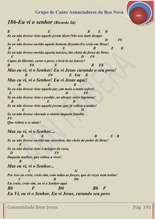 Grupo de Canto Anunciadores da Boa Nova
Comunidade Bom Jesus Pág 191
ABN
186-Eu vi o senhor (Ricardo Sá)
B E B E B
Se eu não tivesse visto aquele jovem dizer:Não uso mais drogas
E D F#
Se eu não tivesse ouvido aquele homem dizendo:Eu creio em Deus!.
B E B E B
Se eu não tivesse ouvido aquela música, tão cheia da força de Deus,
E D F#
Capaz de libertar, curar o povo, e levá-lo ao louvor!
B F# E B F#
Mas eu vi, vi o Senhor! Eu vi Jesus curando o seu povo!
B F# E Em B
Mas eu vi, vi o Senhor! Eu vi Jesus aqui!
B E B
Se eu não tivesse visto aquela paz ,em meio a tanto sofrer!
E D F#
Se eu não tivesse visto o perdão ,no abraço entre lágrimas!
B E B
Se eu não tivesse visto aquela jovem ,que já voltou a andar!
E D
Se eu não tivesse chorado a vitória daquela família
F#
Que voltou a se amar!
Mas eu vi, vi o Senhor....
B E B E B
Se eu não tivesse ouvido um sacerdote, tão cheio do poder de Deus!
E
Se eu não tivesse visto o milagre da cura,
D F#
Daquela mulher, que voltou a viver!
B
Mas eu vi, vi o Senhor...
C G
Por isso eu creio, creio sim, com todas as forças, que às vezes nem tenho!
C B D#
Eu creio, creio sim, eu vi o Senhor aqui
Bb F D# Bb F
Eu Vi, eu vi o Senhor, Eu vi Jesus, curando seu povo
 