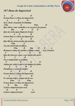 Grupo de Canto Anunciadores da Boa Nova
Comunidade Bom Jesus Pág 192
ABN
187-Deus do Impossivel
A E D
O meu Deus é o Deus do impossível.
A E D
Iavé, Jireh. O grande El Shadday
F#m E F#m D
Que abriu o mar vermelho e ao seu povo fez passar.
Bm D G E
Que da rocha água limpa fez brotar.
A E D
O meu Deus é o Deus do impossível.
A E D
Que liberta encarcerados das prisões,
F#m E
Faz da estéril mãe de filhos,
F#m D Bm D E A
Restaura a alma dos feridos e dilata o amor nos corações.
F C G D
Que dá vista aos cegos e aos surdos faz ouvir.
F C D
Faz a tempestade se acalmar.
F C G D
Andou por sobre o mar e aos mudos fez falar,
F C D E
Paralíticos e coxos fez andar.
A E D
O meu Deus é o Deus do impossível.
A E D
É o mesmo hoje e sempre há de ser.
F#m E F#m
O meu Deus é o Deus do impossível.
D Bm F#m
E fará o impossível pra você.
D E A
E fará o impossível por você.
 
