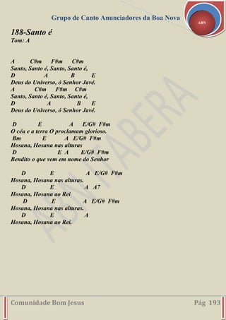 Grupo de Canto Anunciadores da Boa Nova
Comunidade Bom Jesus Pág 193
ABN
188-Santo é
Tom: A
A C#m F#m C#m
Santo, Santo é, Santo, Santo é,
D A B E
Deus do Universo, ó Senhor Javé.
A C#m F#m C#m
Santo, Santo é, Santo, Santo é,
D A B E
Deus do Universo, ó Senhor Javé.
D E A E/G# F#m
O céu e a terra O proclamam glorioso.
Bm E A E/G# F#m
Hosana, Hosana nas alturas
D E A E/G# F#m
Bendito o que vem em nome do Senhor
D E A E/G# F#m
Hosana, Hosana nas alturas.
D E A A7
Hosana, Hosana ao Rei
D E A E/G# F#m
Hosana, Hosana nas alturas.
D E A
Hosana, Hosana ao Rei.
 