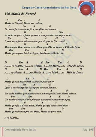 Grupo de Canto Anunciadores da Boa Nova
Comunidade Bom Jesus Pág 195
ABN
190-Maria de Nazaré
D Em A D
Maria de Nazaré, Maria me cativou,
D Em A D
Fez mais forte a minha fé, e por filho me adotou.
G A F#m
Às vezes eu paro e fico a pensar e sem perceber me vejo a rezar.
Bm Em A A7 D
E meu coração se põe a cantar, pra virgem de Na.....zaré.
G A D
Menina que Deus amou e escolheu, pra Mãe de Jesus, o Filho de Deus.
Bm Em A D
Maria que o povo inteiro elegeu, Senhora e Mãe do céu.
D Em A D Bm Em A D
A...... ve Maria, A.......ve Maria, A......ve Mari......a, Mãe de Jesus.
D Em A D Bm Em A D
A..... ve Maria, A.......ve Maria, A......ve Mari......a, Mãe de Jesus.
D Em A D
Maria que eu quero bem, Maria do puro amor,
D Em A D
Igual a você ninguém, Mãe pura do meu Senhor.
G A D
Em cada mulher que a terra criou, um traço de Deus Maria deixou.
Bm Em A A7 D
Um sonho de mãe Maria plantou, pro mundo encontrar a paz.
G A D
Maria que fez o Cristo falar, Maria que fez Jesus caminhar.
Bm Em A D
Maria que só viveu pra seu Deus, Maria do povo meu.
Ave Maria...
 