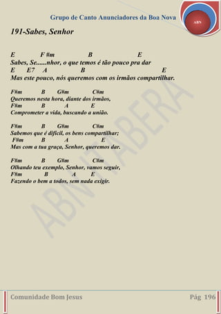 Grupo de Canto Anunciadores da Boa Nova
Comunidade Bom Jesus Pág 196
ABN
191-Sabes, Senhor
E F #m B E
Sabes, Se......nhor, o que temos é tão pouco pra dar
E E7 A B E
Mas este pouco, nós queremos com os irmãos compartilhar.
F#m B G#m C#m
Queremos nesta hora, diante dos irmãos,
F#m B A E
Comprometer a vida, buscando a união.
F#m B G#m C#m
Sabemos que é difícil, os bens compartilhar;
F#m B A E
Mas com a tua graça, Senhor, queremos dar.
F#m B G#m C#m
Olhando teu exemplo, Senhor, vamos seguir,
F#m B A E
Fazendo o bem a todos, sem nada exigir.
 
